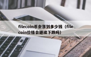 filecoin币会涨到多少钱（filecoin价格会继续下跌吗）