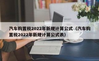 汽车购置税2022年新规计算公式（汽车购置税2022年新规计算公式表）