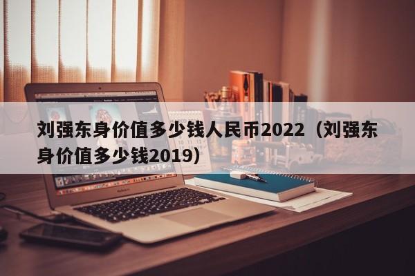刘强东身shen价值多少钱人民币2022;刘强东身价值多少钱2019