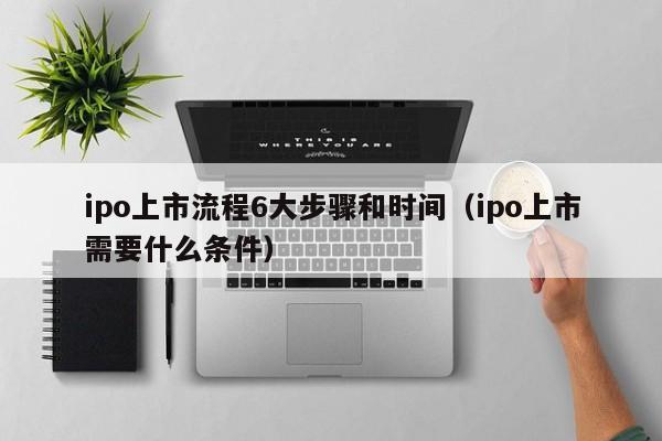 ipo上(shang)市流程6大步骤和时间（ipo上市需要什么条件）