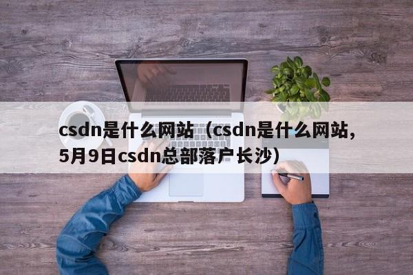 csdn是什shi么网站、csdn是什么网站,5月9日csdn总部落户长沙