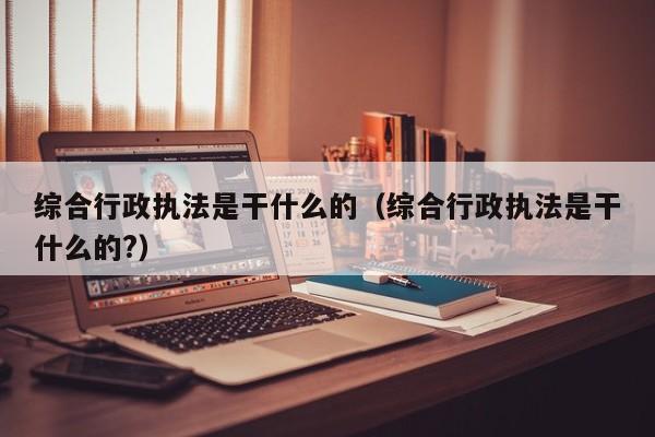 综合行政(zheng)执法是干什么的（综合行政执法是干什么的?）