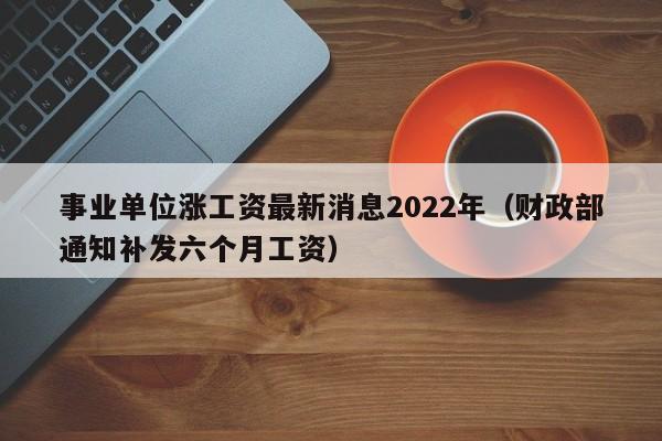 事业单位涨(zhang)工资最新消息2022年（财政部通知补发六个月工资）