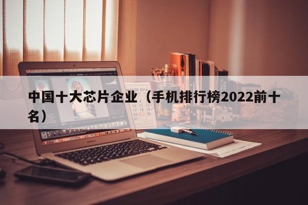 中国十大芯片企业；手机排行榜2022前十名