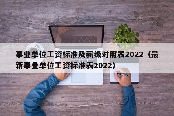 事业单位wei工资标准及薪级对照表2022;最新事业单位工资标准表2022
