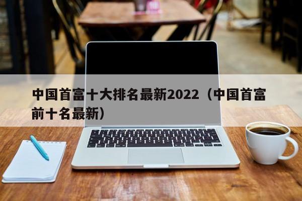 中国首富十大(da)排名最新2022（中国首富 前十名最新）