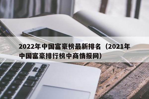2022年中国富豪榜最新排名（2021年中国富豪排行榜中商情报网）-第1张图片-昕阳网